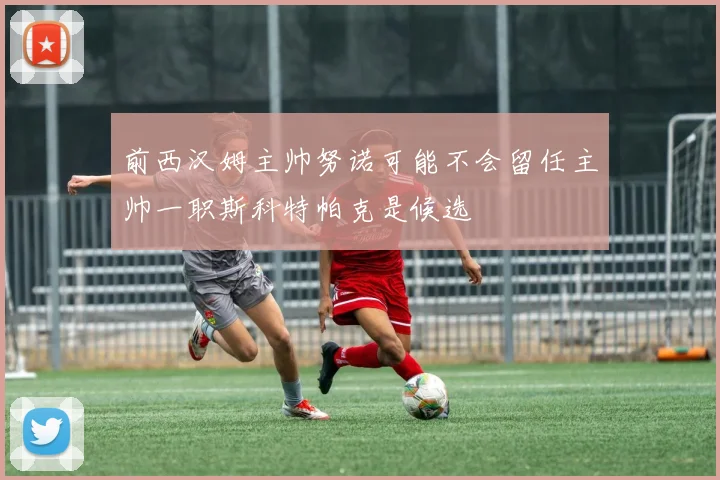 前西汉姆主帅努诺可能不会留任主帅一职斯科特帕克是候选